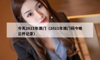 今天2021年澳门(2021年澳门码今晚公开记录)